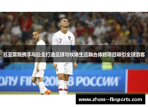 苏亚雷斯携手乌拉圭打造足球与牧场生活融合体验项目吸引全球游客 苏亚雷斯携手乌拉圭打造足球与牧场生活融合体验项目吸引全球游客