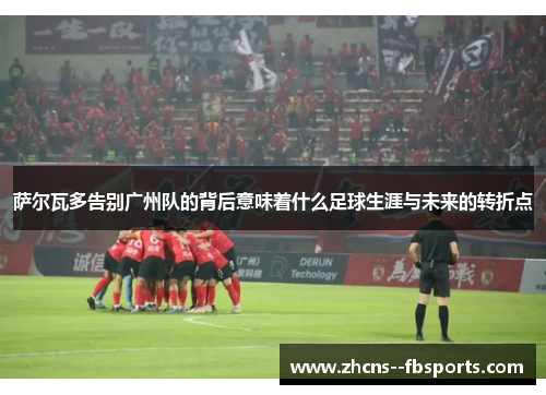 萨尔瓦多告别广州队的背后意味着什么足球生涯与未来的转折点 萨尔瓦多告别广州队的背后意味着什么足球生涯与未来的转折点